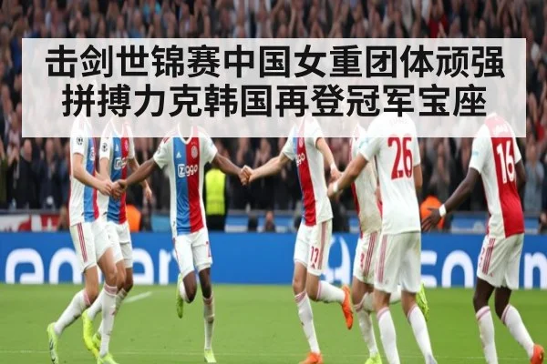 击剑世锦赛中国女重团体顽强拼搏力克韩国再登冠军宝座