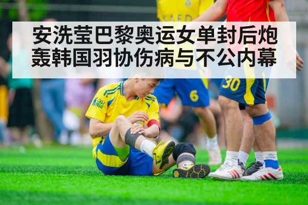 安洗莹巴黎奥运女单封后炮轰韩国羽协伤病与不公内幕