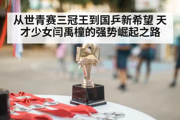 从世青赛三冠王到国乒新希望 天才少女闫禹橦的强势崛起之路